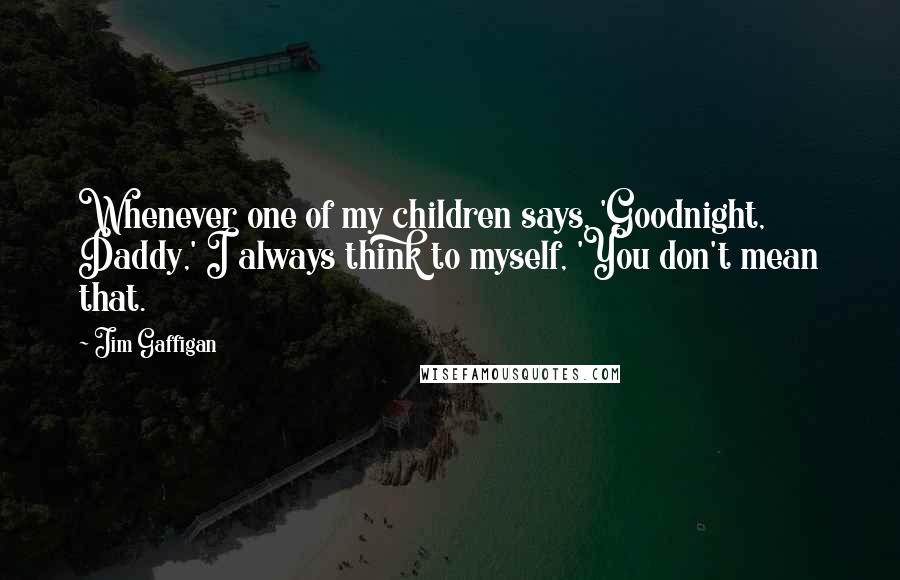 Jim Gaffigan Quotes: Whenever one of my children says, 'Goodnight, Daddy,' I always think to myself, 'You don't mean that.