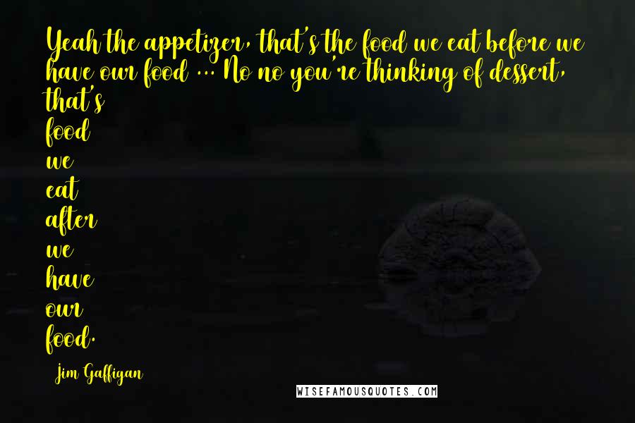 Jim Gaffigan Quotes: Yeah the appetizer, that's the food we eat before we have our food ... No no you're thinking of dessert, that's food we eat after we have our food.