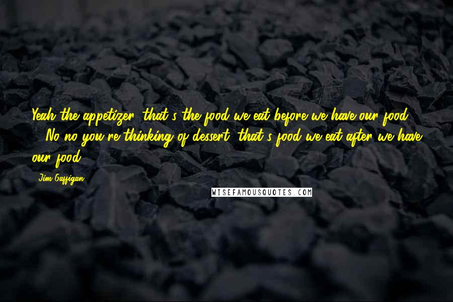 Jim Gaffigan Quotes: Yeah the appetizer, that's the food we eat before we have our food ... No no you're thinking of dessert, that's food we eat after we have our food.
