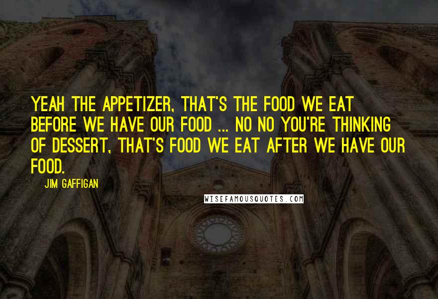 Jim Gaffigan Quotes: Yeah the appetizer, that's the food we eat before we have our food ... No no you're thinking of dessert, that's food we eat after we have our food.