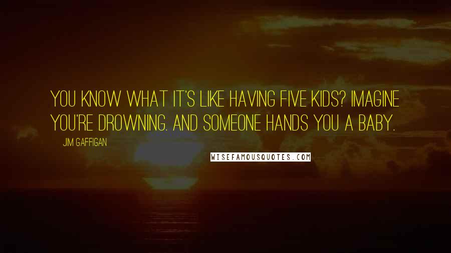 Jim Gaffigan Quotes: You know what it's like having five kids? Imagine you're drowning. And someone hands you a baby.