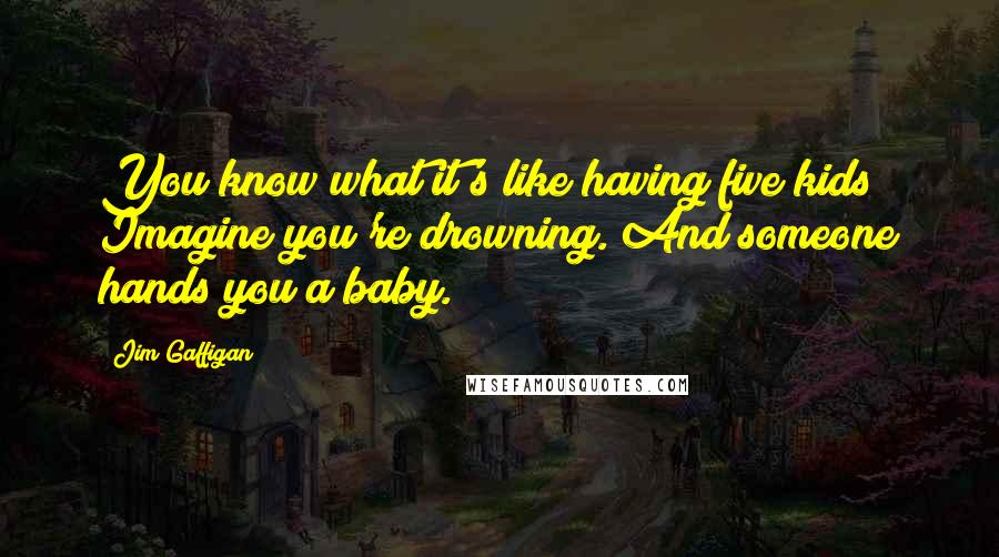 Jim Gaffigan Quotes: You know what it's like having five kids? Imagine you're drowning. And someone hands you a baby.