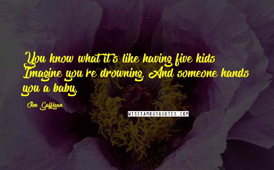 Jim Gaffigan Quotes: You know what it's like having five kids? Imagine you're drowning. And someone hands you a baby.