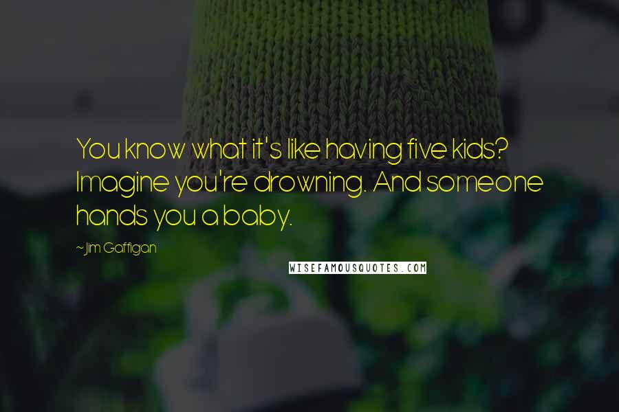 Jim Gaffigan Quotes: You know what it's like having five kids? Imagine you're drowning. And someone hands you a baby.