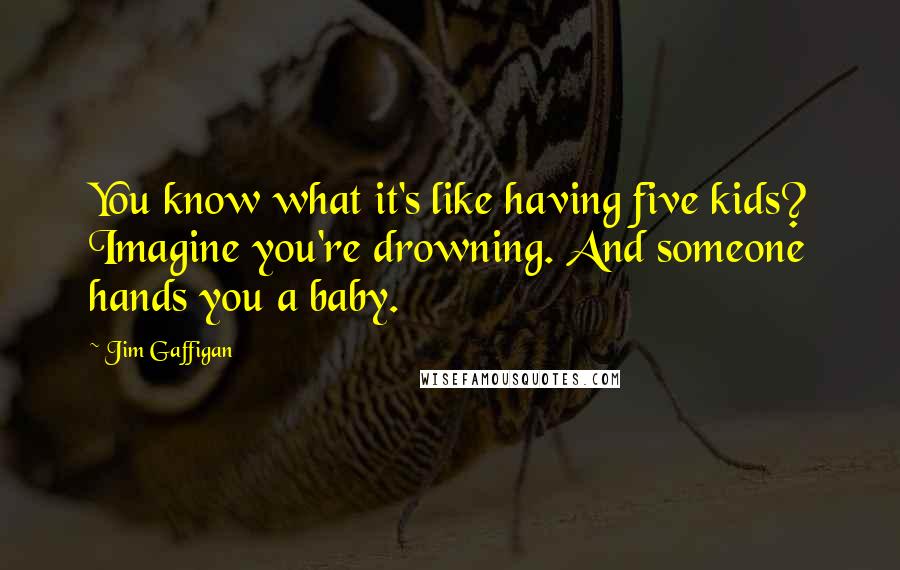 Jim Gaffigan Quotes: You know what it's like having five kids? Imagine you're drowning. And someone hands you a baby.