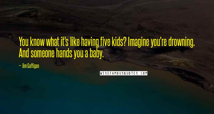 Jim Gaffigan Quotes: You know what it's like having five kids? Imagine you're drowning. And someone hands you a baby.