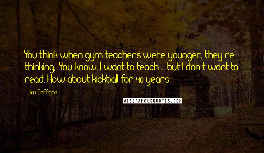 Jim Gaffigan Quotes: You think when gym teachers were younger, they're thinking, "You know, I want to teach ... but I don't want to read. How about kickball for 40 years?"
