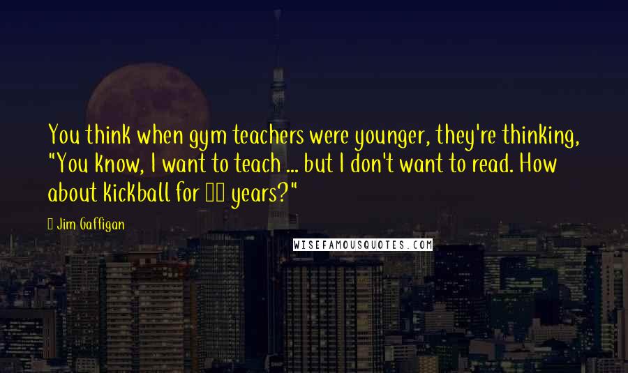 Jim Gaffigan Quotes: You think when gym teachers were younger, they're thinking, "You know, I want to teach ... but I don't want to read. How about kickball for 40 years?"