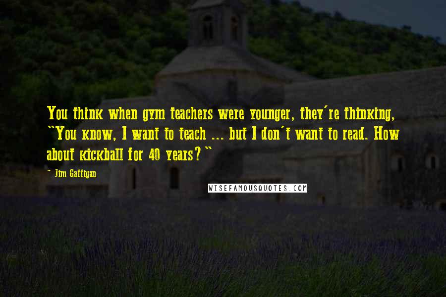 Jim Gaffigan Quotes: You think when gym teachers were younger, they're thinking, "You know, I want to teach ... but I don't want to read. How about kickball for 40 years?"