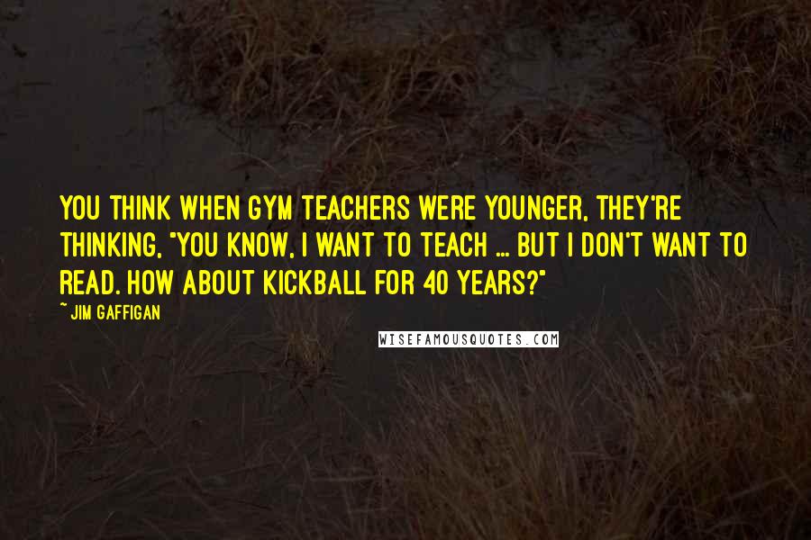 Jim Gaffigan Quotes: You think when gym teachers were younger, they're thinking, "You know, I want to teach ... but I don't want to read. How about kickball for 40 years?"