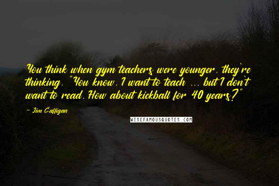 Jim Gaffigan Quotes: You think when gym teachers were younger, they're thinking, "You know, I want to teach ... but I don't want to read. How about kickball for 40 years?"