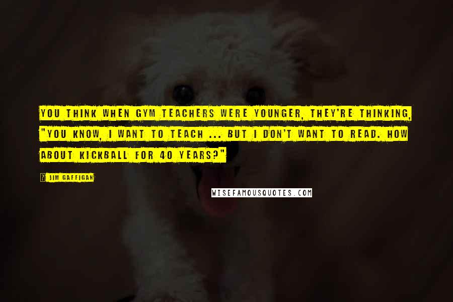 Jim Gaffigan Quotes: You think when gym teachers were younger, they're thinking, "You know, I want to teach ... but I don't want to read. How about kickball for 40 years?"