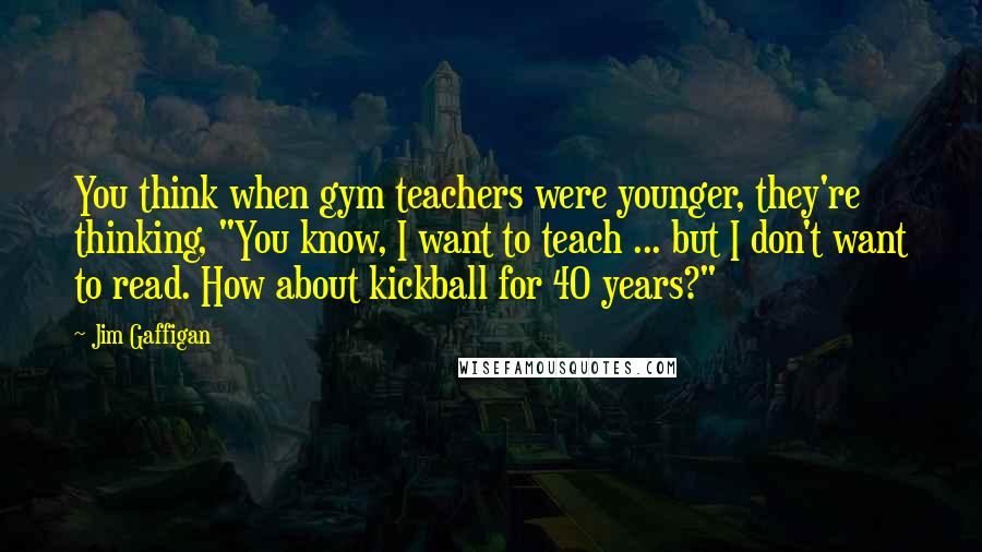 Jim Gaffigan Quotes: You think when gym teachers were younger, they're thinking, "You know, I want to teach ... but I don't want to read. How about kickball for 40 years?"