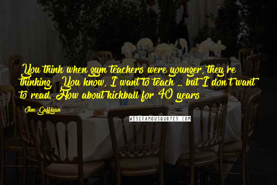 Jim Gaffigan Quotes: You think when gym teachers were younger, they're thinking, "You know, I want to teach ... but I don't want to read. How about kickball for 40 years?"