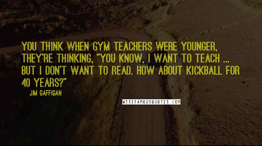 Jim Gaffigan Quotes: You think when gym teachers were younger, they're thinking, "You know, I want to teach ... but I don't want to read. How about kickball for 40 years?"