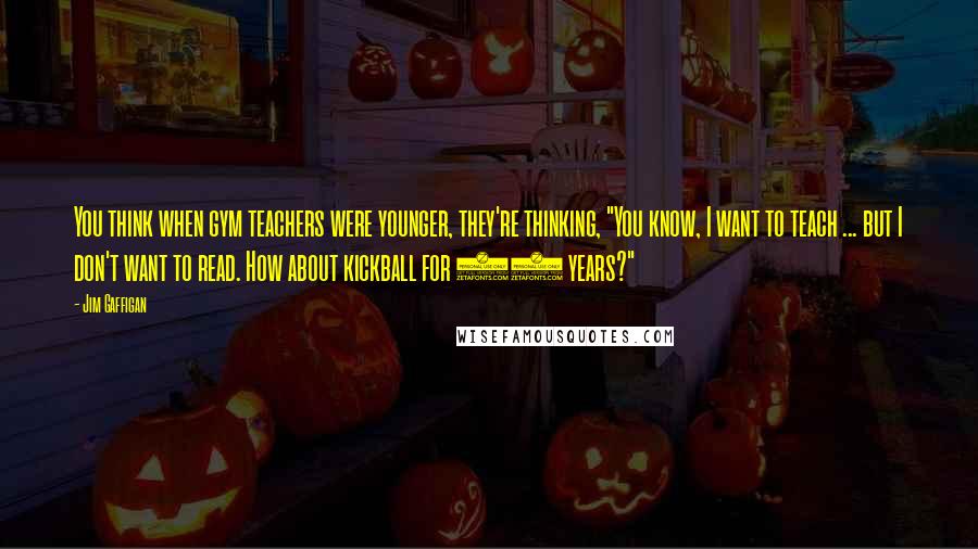 Jim Gaffigan Quotes: You think when gym teachers were younger, they're thinking, "You know, I want to teach ... but I don't want to read. How about kickball for 40 years?"