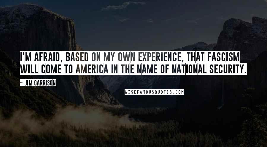 Jim Garrison Quotes: I'm afraid, based on my own experience, that fascism will come to America in the name of national security.