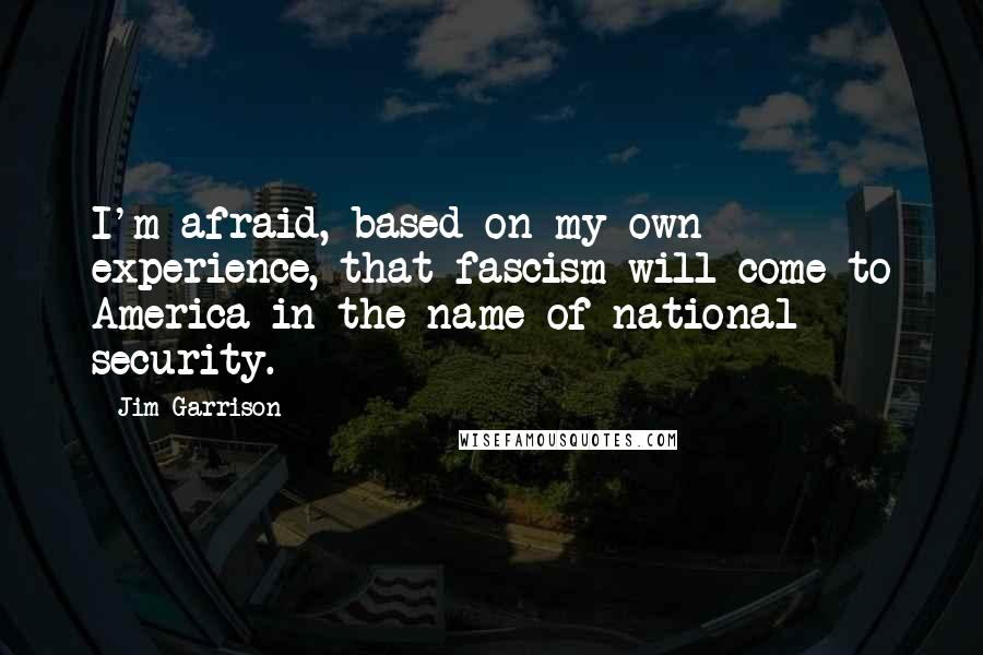 Jim Garrison Quotes: I'm afraid, based on my own experience, that fascism will come to America in the name of national security.