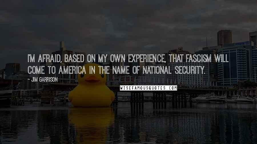 Jim Garrison Quotes: I'm afraid, based on my own experience, that fascism will come to America in the name of national security.