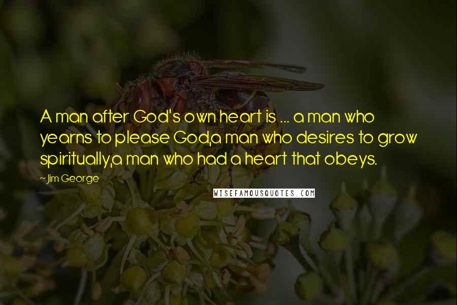 Jim George Quotes: A man after God's own heart is ... a man who yearns to please God,a man who desires to grow spiritually,a man who had a heart that obeys.