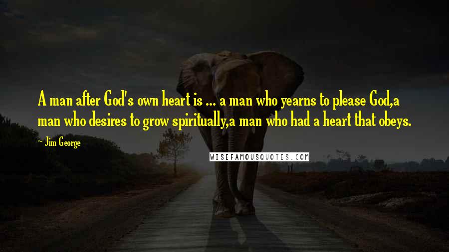 Jim George Quotes: A man after God's own heart is ... a man who yearns to please God,a man who desires to grow spiritually,a man who had a heart that obeys.