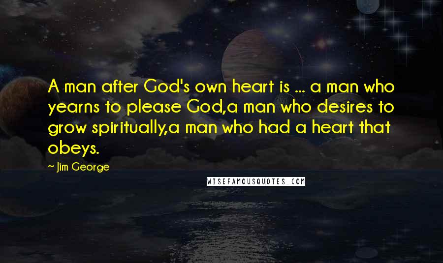 Jim George Quotes: A man after God's own heart is ... a man who yearns to please God,a man who desires to grow spiritually,a man who had a heart that obeys.