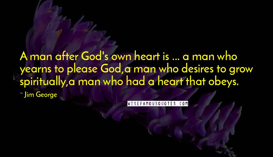 Jim George Quotes: A man after God's own heart is ... a man who yearns to please God,a man who desires to grow spiritually,a man who had a heart that obeys.