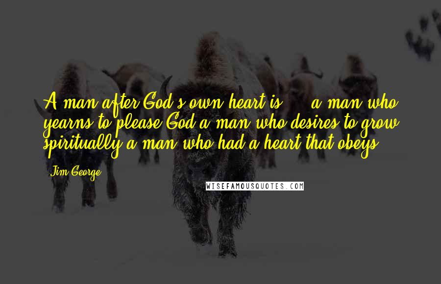 Jim George Quotes: A man after God's own heart is ... a man who yearns to please God,a man who desires to grow spiritually,a man who had a heart that obeys.