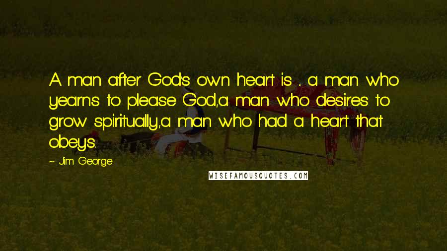 Jim George Quotes: A man after God's own heart is ... a man who yearns to please God,a man who desires to grow spiritually,a man who had a heart that obeys.