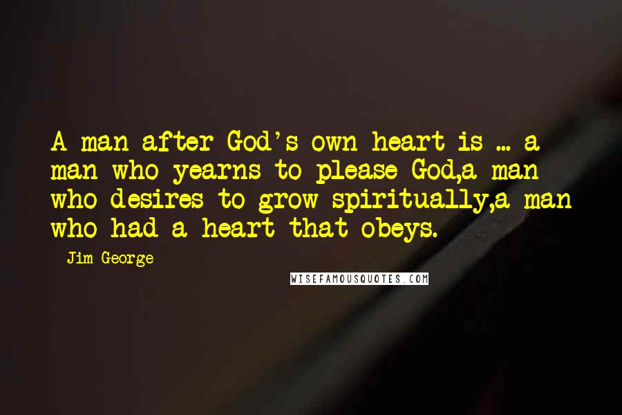 Jim George Quotes: A man after God's own heart is ... a man who yearns to please God,a man who desires to grow spiritually,a man who had a heart that obeys.