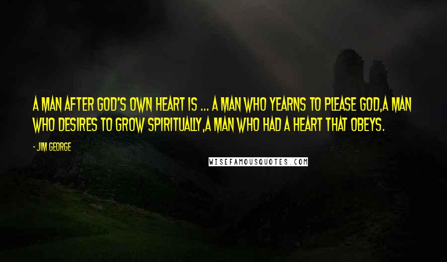 Jim George Quotes: A man after God's own heart is ... a man who yearns to please God,a man who desires to grow spiritually,a man who had a heart that obeys.