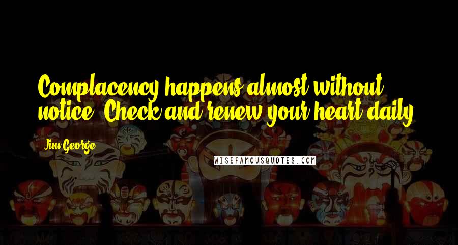 Jim George Quotes: Complacency happens almost without notice. Check and renew your heart daily.