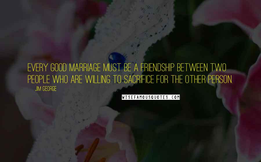 Jim George Quotes: Every good marriage must be a friendship between two people who are willing to sacrifice for the other person.