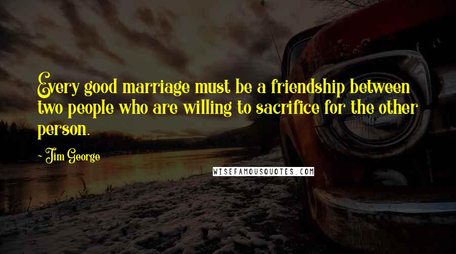 Jim George Quotes: Every good marriage must be a friendship between two people who are willing to sacrifice for the other person.