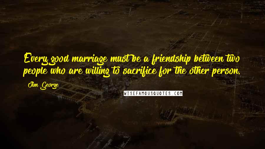 Jim George Quotes: Every good marriage must be a friendship between two people who are willing to sacrifice for the other person.