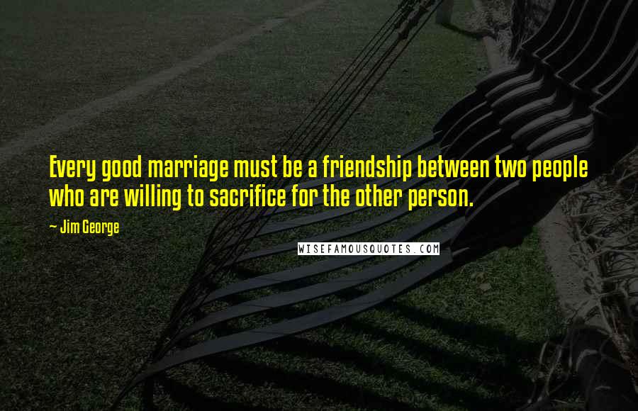 Jim George Quotes: Every good marriage must be a friendship between two people who are willing to sacrifice for the other person.