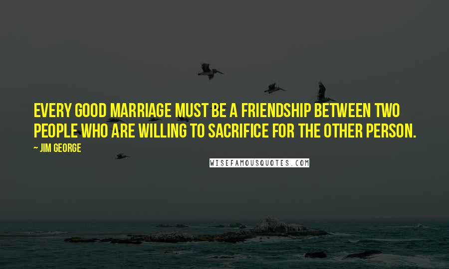 Jim George Quotes: Every good marriage must be a friendship between two people who are willing to sacrifice for the other person.