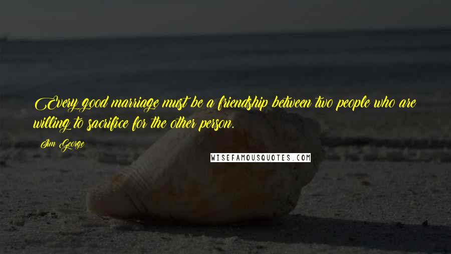 Jim George Quotes: Every good marriage must be a friendship between two people who are willing to sacrifice for the other person.