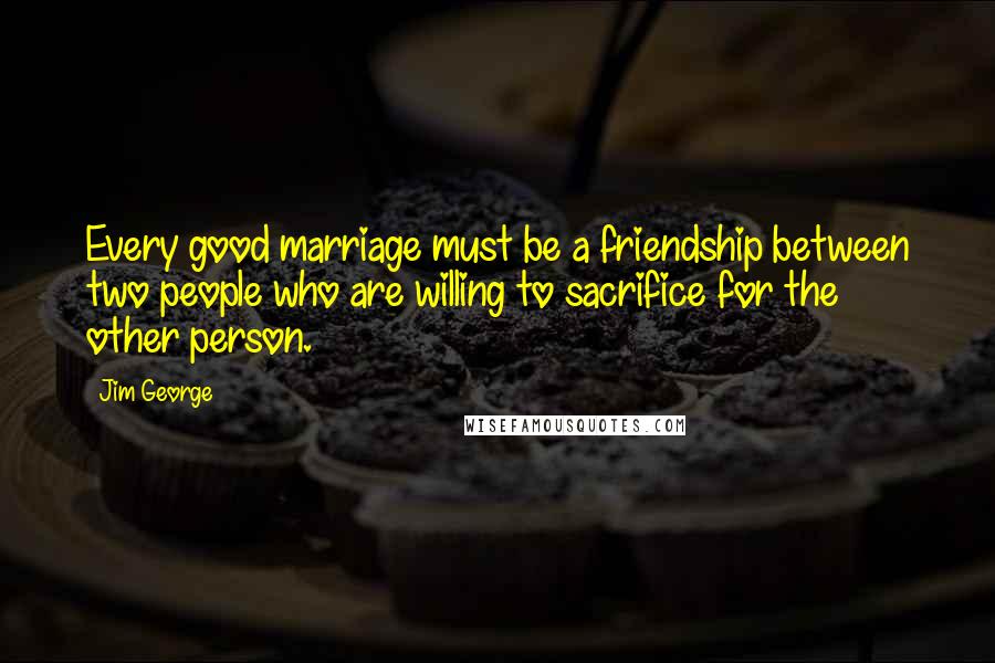 Jim George Quotes: Every good marriage must be a friendship between two people who are willing to sacrifice for the other person.