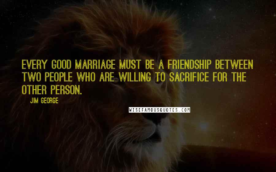 Jim George Quotes: Every good marriage must be a friendship between two people who are willing to sacrifice for the other person.