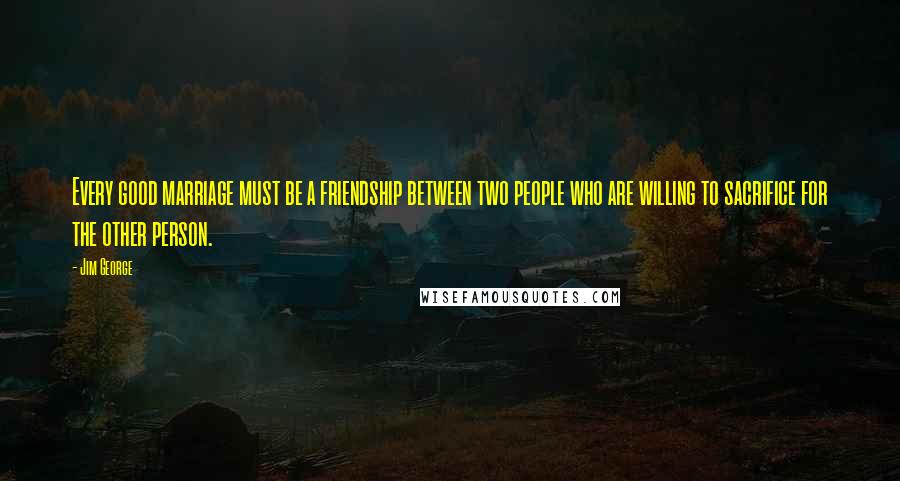 Jim George Quotes: Every good marriage must be a friendship between two people who are willing to sacrifice for the other person.