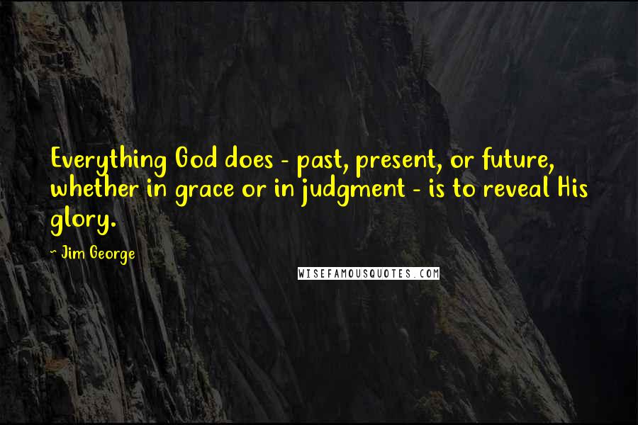 Jim George Quotes: Everything God does - past, present, or future, whether in grace or in judgment - is to reveal His glory.