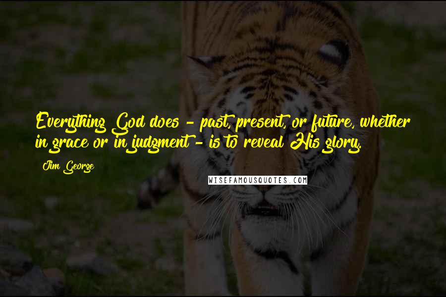 Jim George Quotes: Everything God does - past, present, or future, whether in grace or in judgment - is to reveal His glory.