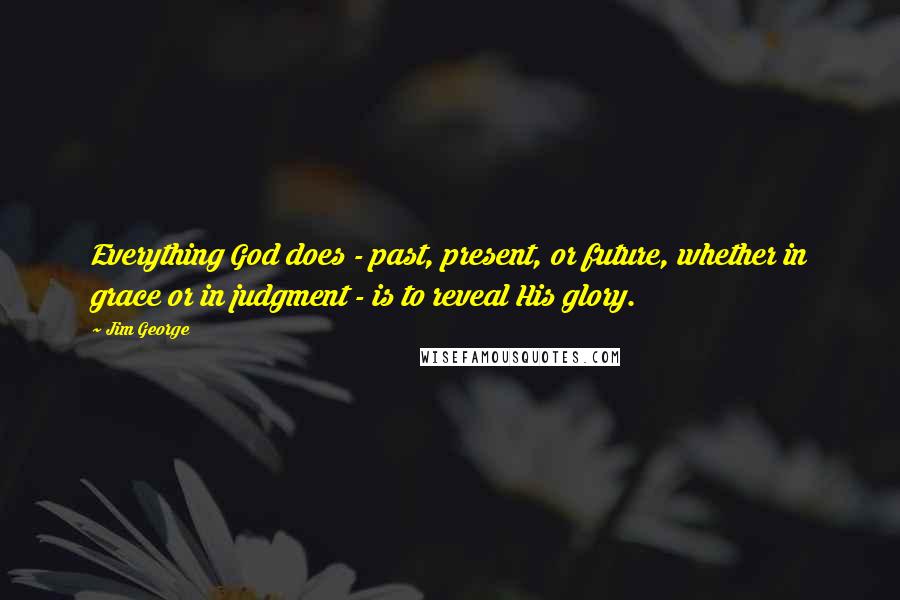 Jim George Quotes: Everything God does - past, present, or future, whether in grace or in judgment - is to reveal His glory.