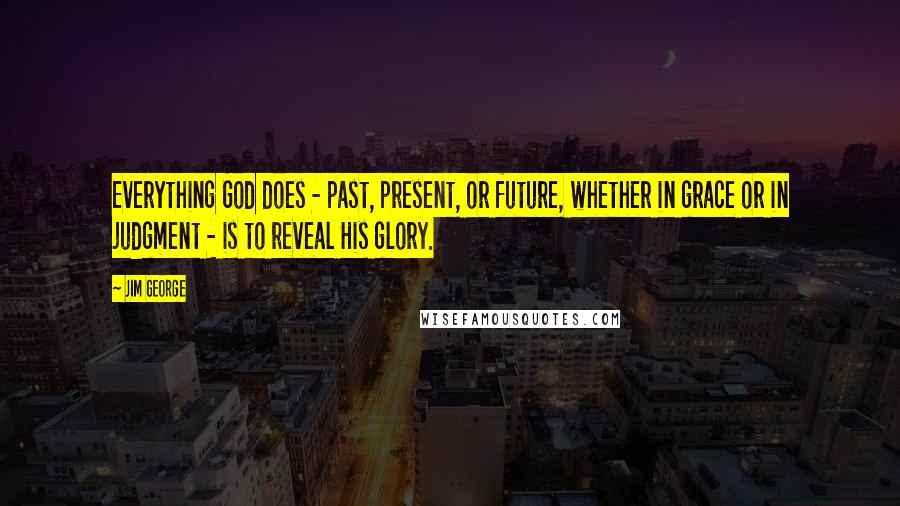 Jim George Quotes: Everything God does - past, present, or future, whether in grace or in judgment - is to reveal His glory.