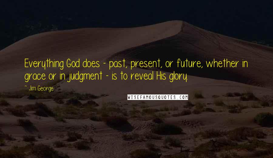 Jim George Quotes: Everything God does - past, present, or future, whether in grace or in judgment - is to reveal His glory.