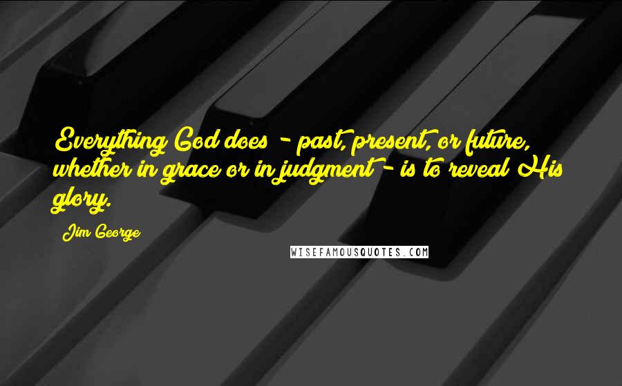 Jim George Quotes: Everything God does - past, present, or future, whether in grace or in judgment - is to reveal His glory.