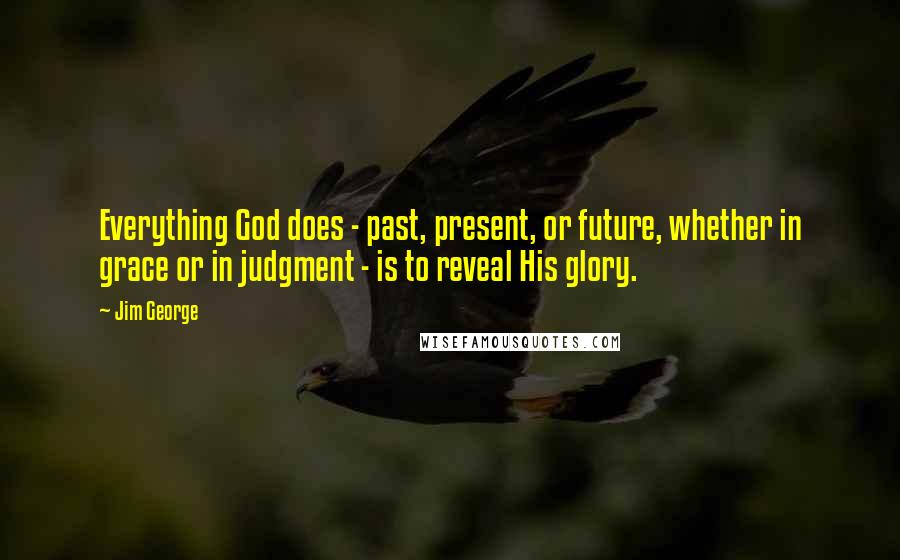 Jim George Quotes: Everything God does - past, present, or future, whether in grace or in judgment - is to reveal His glory.