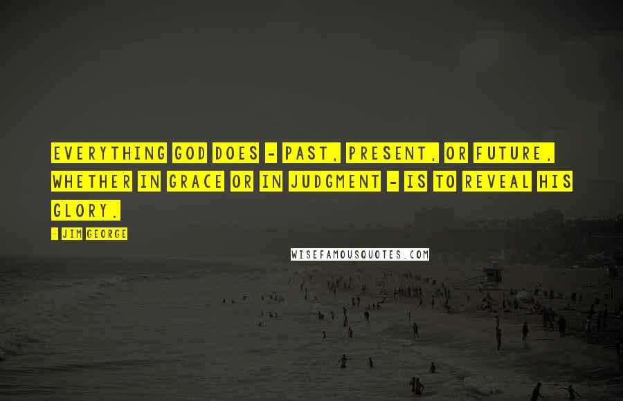 Jim George Quotes: Everything God does - past, present, or future, whether in grace or in judgment - is to reveal His glory.