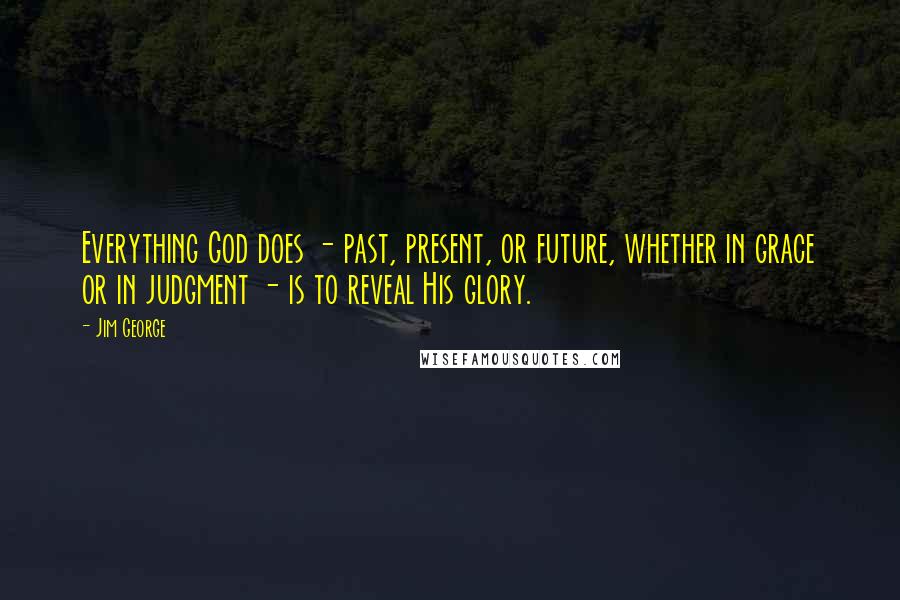 Jim George Quotes: Everything God does - past, present, or future, whether in grace or in judgment - is to reveal His glory.